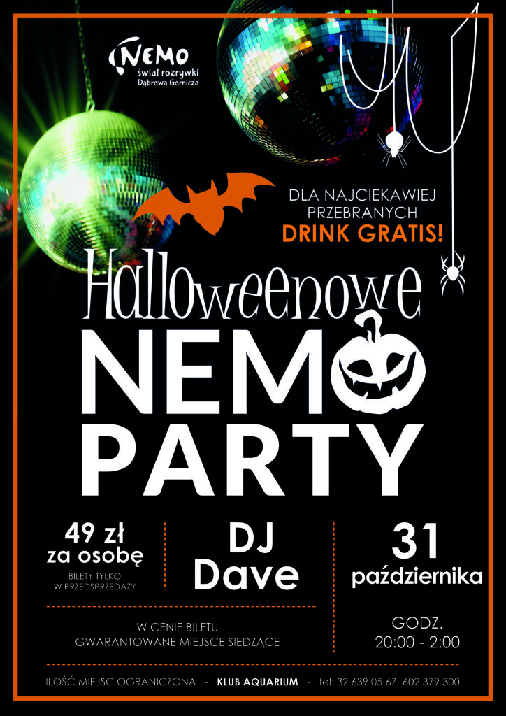 Plakat promocyjny wydarzenia „Halloweenowe NEMO Party” organizowanego przez Nemo - Świat Rozrywki w Dąbrowie Górniczej. Tło grafiki jest czarne z pomarańczową ramką, ozdobione kulami dyskotekowymi, wiszącymi pająkami, nietoperzem oraz dynią wpisaną w literę O.   Główna informacja na plakacie:Nazwa wydarzenia: Halloweenowe NEMO Party.   Data i godzina: 31 października, godz. 20:00–2:00.   Oprawa muzyczna: DJ Dave.   Cena biletu: 49 zł za osobę (bilety tylko w przedsprzedaży).   W cenie biletu: Gwarantowane miejsce siedzące.   Atrakcja dodatkowa: Dla najciekawiej przebranych drink gratis!   Lokalizacja i kontakt: Klub Aquarium, ilość miejsc ograniczona, tel.: 32 639 05 67, 602 379 300. 