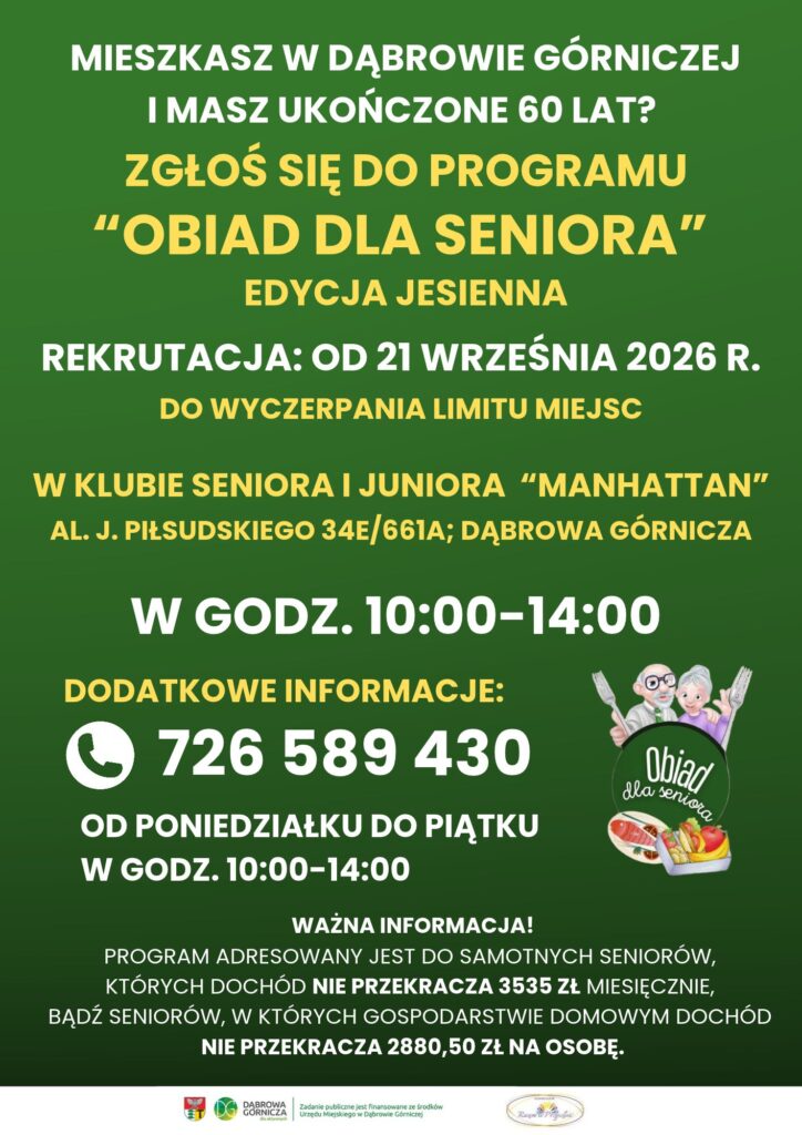 Plakat informacyjny w formacie pionowym, na ciemnozielonym tle, z białymi, żółtymi i beżowymi napisami w języku polskim.
Tytuł:
MIESZKASZ W DĄBROWIE GÓRNICZEJ I MASZ UKOŃCZONE 60 LAT? ZGŁOŚ SIĘ DO PROGRAMU "OBIAD DLA SENIORA". EDYCJA JESIENNA.
Harmonogram i miejsce rekrutacji:
REKRUTACJA: OD 21 WRZEŚNIA 2026 R. DO WYCZERPANIA LIMITU MIEJSC
W KLUBIE SENIORA I JUNIORA "MANHATTAN", AL. J. PIŁSUDSKIEGO 34E/661A; DĄBROWA GÓRNICZA
W GODZ. 10:00–14:00
Dodatkowe informacje:
Po lewej stronie znajduje się ikona słuchawki telefonicznej.
Obok napis: 726 589 430.
Poniżej: OD PONIEDZIAŁKU DO PIĄTKU W GODZ. 10:00–14:00.
Po prawej stronie znajduje się kolorowa ilustracja pary uśmiechniętych seniorów (kobieta i mężczyzna z brodą i okularami). Każde z nich trzyma widelec z jedzeniem. Poniżej grafika przedstawia talerz z drugim daniem (ziemniaki, kotlet, surówka) oraz miskę z zupą i łyżką. Między seniorami a posiłkiem widnieje napis: Obiad dla seniora.
Ważna informacja (małym drukiem na dole):
WAŻNA INFORMACJA!
PROGRAM ADRESOWANY JEST DO SAMOTNYCH SENIORÓW, KTÓRYCH DOCHÓD NIE PRZEKRACZA 3535 ZŁ MIESIĘCZNIE, BĄDŹ SENIORÓW, W KTÓRYCH GOSPODARSTWIE DOMOWYM DOCHÓD NIE PRZEKRACZA 2880,50 ZŁ NA OSOBĘ.
Stopka (na samym dole):
Ciąg logotypów instytucji wspierających lub organizujących:
Logotypy: logo miasta Dąbrowa Górnicza (litery D i G w okręgu), logo Unii Europejskiej, herb lub logo lokalnej organizacji, orzeł w koronie (prawdopodobnie symbol państwowy). Pomiędzy nimi napis: Zadanie publiczne jest finansowane ze środków Urzędu Miejskiego w Dąbrowie Górniczej.