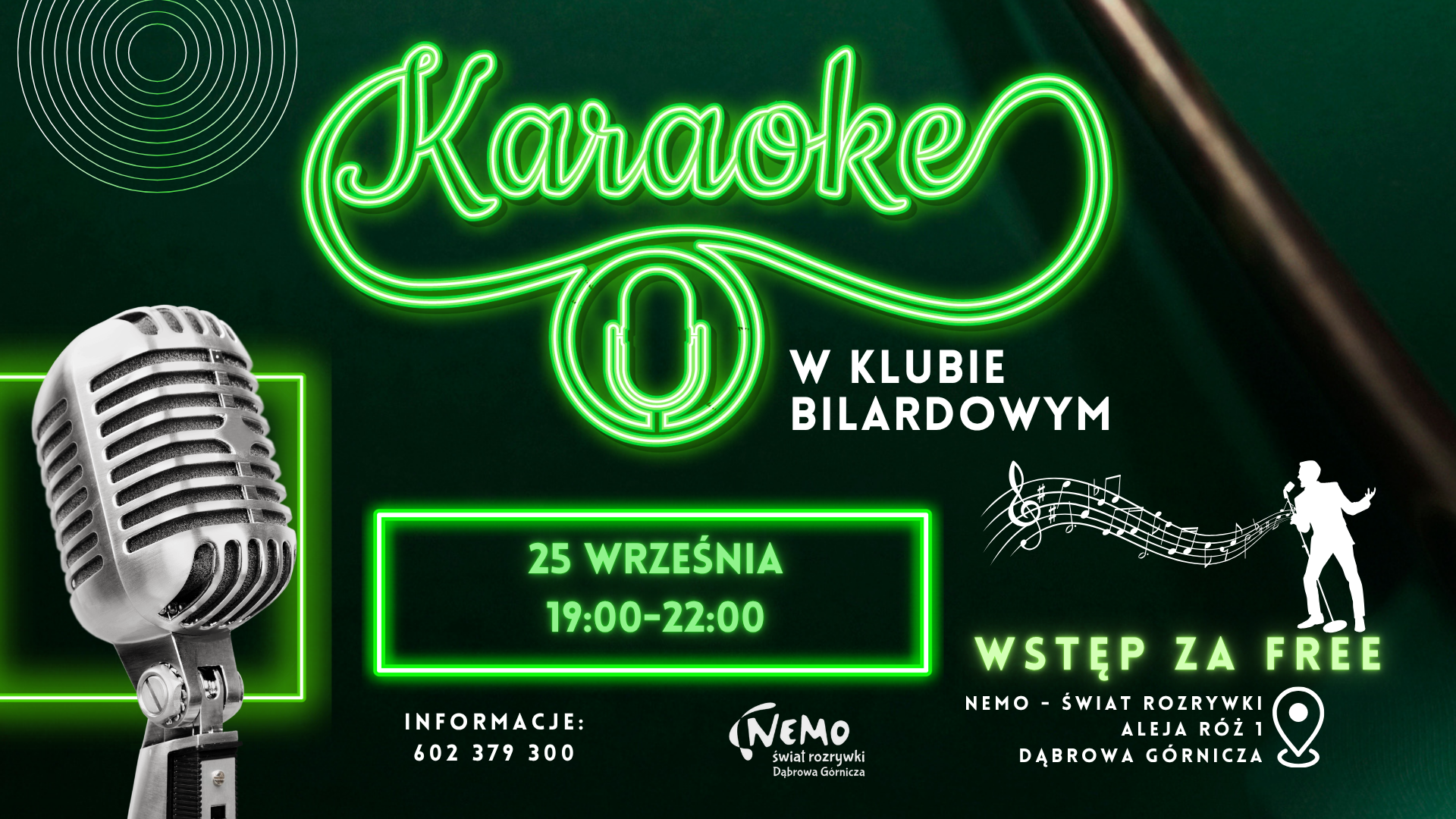 Blue Karaoke night party instagram story (Plakat) – kopia (1920 × 1080 px) (42) Plakat w układzie poziomym, na ciemnozielonym tle przypominającym sukno stołu bilardowego, z neonowymi, zielonymi elementami. W centralnej części na górze znajduje się duży napis „Karaoke” wykonany ze świecących, zielonych rurek neonowych, a pod nim mniejszy neonowy mikrofon w kółku. Z lewej strony widoczny jest duży, srebrny mikrofon w stylu retro. W centralnej części w zielonej neonowej ramce podana jest data: „25 WRZEŚNIA 19:00-22:00”. Obok neonowy napis „W KLUBIE BILARDOWYM”, biała sylwetka śpiewającego mężczyzny oraz nuty na pięciolinii. Na dole z lewej strony informacje kontaktowe: „INFORMACJE: 602 379 300”, a pośrodku logo „Nemo świat rozrywki Dąbrowa Górnicza”. Z prawej strony napis „WSTĘP ZA FREE” oraz adres: „NEMO – ŚWIAT ROZRYWKI ALEJA RÓŻ 1 DĄBROWA GÓRNICZA” wraz z ikoną pinezki lokalizacyjnej.