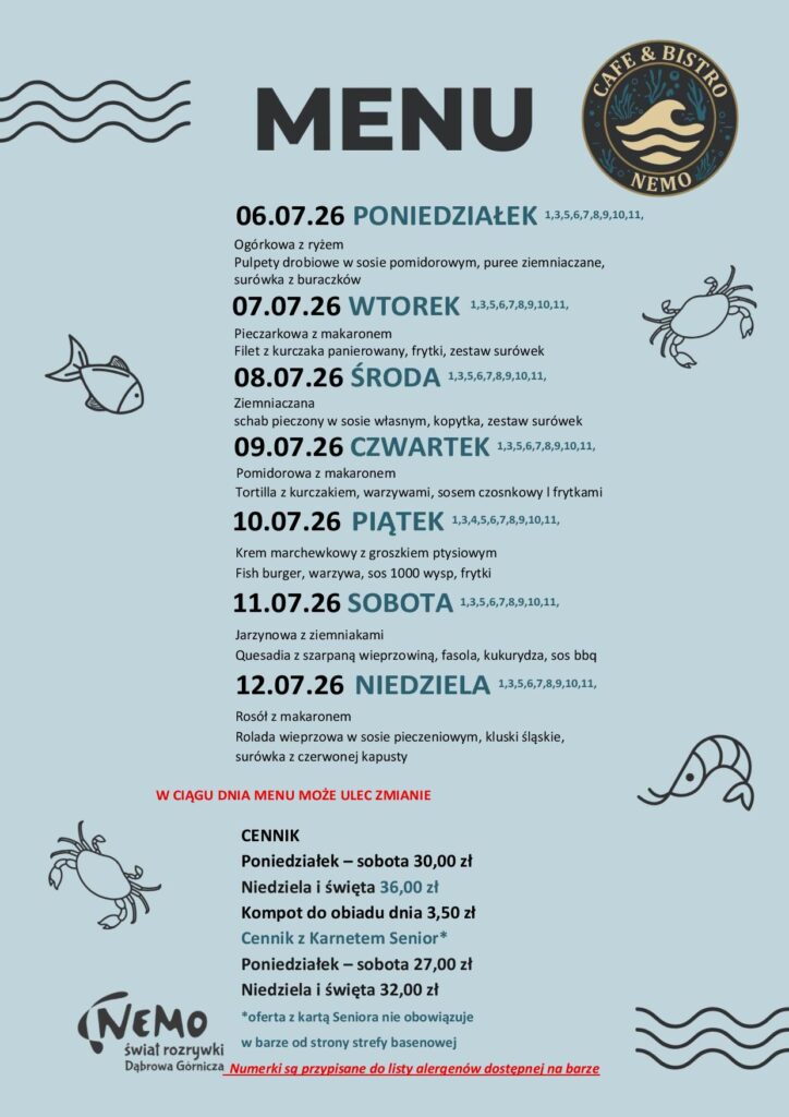 06.07.26 PONIEDZIAŁEK 1,3,5,6,7,8,9,10,11, Ogórkowa z ryżem Pulpety drobiowe w sosie pomidorowym, puree ziemniaczane, surówka z buraczków 07.07.26 WTOREK 1,3,5,6,7,8,9,10,11, Pieczarkowa z makaronem Filet z kurczaka panierowany, frytki, zestaw surówek 08.07.26 ŚRODA 1,3,5,6,7,8,9,10,11, Ziemniaczana schab pieczony w sosie własnym, kopytka, zestaw surówek 09.07.26 CZWARTEK 1,3,5,6,7,8,9,10,11, Pomidorowa z makaronem Tortilla z kurczakiem, warzywami, sosem czosnkowy l frytkami 10.07.26 PIĄTEK 1,3,4,5,6,7,8,9,10,11, Krem marchewkowy z groszkiem ptysiowym Fish burger, warzywa, sos 1000 wysp, frytki 11.07.26 SOBOTA 1,3,5,6,7,8,9,10,11, Jarzynowa z ziemniakami Quesadia z szarpaną wieprzowiną, fasola, kukurydza, sos bbq 12.07.26 NIEDZIELA 1,3,5,6,7,8,9,10,11, Rosół z makaronem Rolada wieprzowa w sosie pieczeniowym, kluski śląskie, surówka z czerwonej kapusty W CIĄGU DNIA MENU MOŻE ULEC ZMIANIE CENNIK Poniedziałek – sobota 30,00 zł Niedziela i święta 36,00 zł Kompot do obiadu dnia 3,50 zł Cennik z Karnetem Senior* Poniedziałek – sobota 27,00 zł Niedziela i święta 32,00 zł *oferta z kartą Seniora nie obowiązuje w barze od strony strefy basenowej Numerki są przypisane do listy alergenów dostępnej na barze