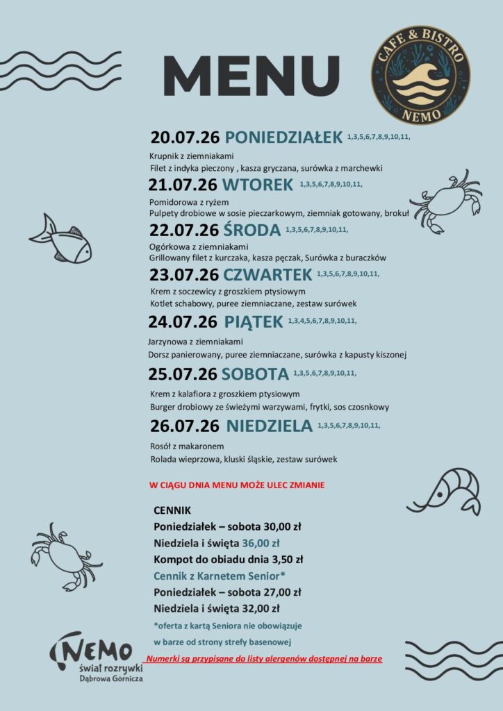 20.07.26 PONIEDZIAŁEK 1,3,5,6,7,8,9,10,11, Krupnik z ziemniakami Filet z indyka pieczony , kasza gryczana, surówka z marchewki 21.07.26 WTOREK 1,3,5,6,7,8,9,10,11, Pomidorowa z ryżem Pulpety drobiowe w sosie pieczarkowym, ziemniak gotowany, brokuł 22.07.26 ŚRODA 1,3,5,6,7,8,9,10,11, Ogórkowa z ziemniakami Grillowany filet z kurczaka, kasza pęczak, Surówka z buraczków 23.07.26 CZWARTEK 1,3,5,6,7,8,9,10,11, Krem z soczewicy z groszkiem ptysiowym Kotlet schabowy, puree ziemniaczane, zestaw surówek 24.07.26 PIĄTEK 1,3,4,5,6,7,8,9,10,11, Jarzynowa z ziemniakami Dorsz panierowany, puree ziemniaczane, surówka z kapusty kiszonej 25.07.26 SOBOTA 1,3,5,6,7,8,9,10,11, Krem z kalafiora z groszkiem ptysiowym Burger drobiowy ze świeżymi warzywami, frytki, sos czosnkowy 26.07.26 NIEDZIELA 1,3,5,6,7,8,9,10,11, Rosół z makaronem Rolada wieprzowa, kluski śląskie, zestaw surówek W CIĄGU DNIA MENU MOŻE ULEC ZMIANIE CENNIK Poniedziałek – sobota 30,00 zł Niedziela i święta 36,00 zł Kompot do obiadu dnia 3,50 zł Cennik z Karnetem Senior* Poniedziałek – sobota 27,00 zł Niedziela i święta 32,00 zł *oferta z kartą Seniora nie obowiązuje w barze od strony strefy basenowej Numerki są przypisane do listy alergenów dostępnej na barze
