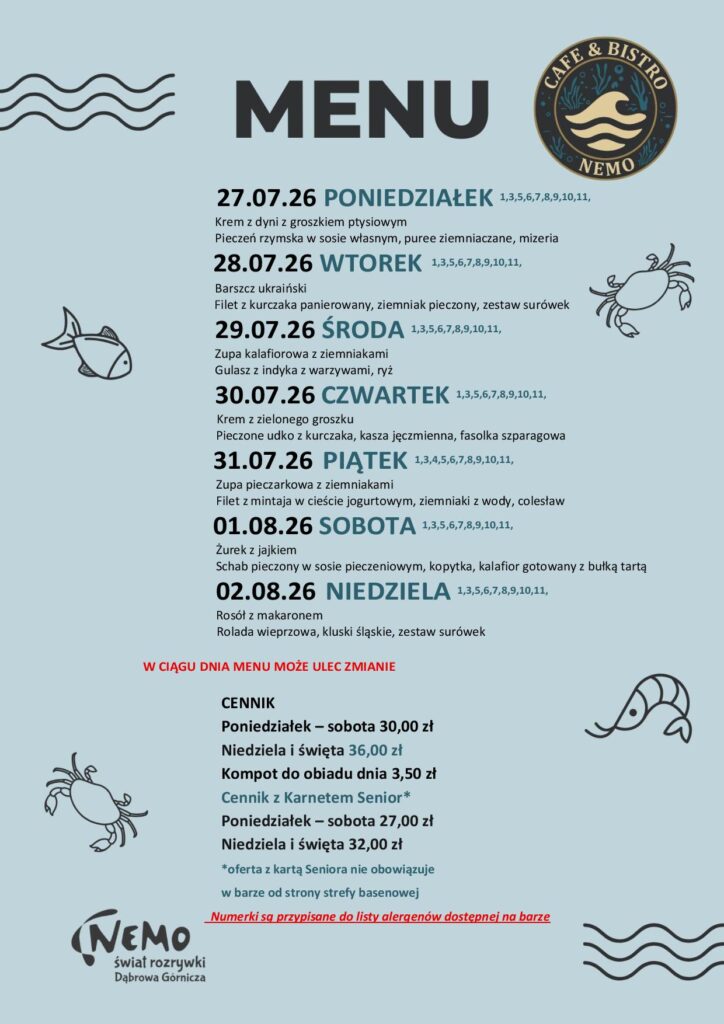 27.07.26 PONIEDZIAŁEK 1,3,5,6,7,8,9,10,11, Krem z dyni z groszkiem ptysiowym Pieczeń rzymska w sosie własnym, puree ziemniaczane, mizeria 28.07.26 WTOREK 1,3,5,6,7,8,9,10,11, Barszcz ukraiński Filet z kurczaka panierowany, ziemniak pieczony, zestaw surówek 29.07.26 ŚRODA 1,3,5,6,7,8,9,10,11, Zupa kalafiorowa z ziemniakami Gulasz z indyka z warzywami, ryż 30.07.26 CZWARTEK 1,3,5,6,7,8,9,10,11, Krem z zielonego groszku Pieczone udko z kurczaka, kasza jęczmienna, fasolka szparagowa 31.07.26 PIĄTEK 1,3,4,5,6,7,8,9,10,11, Zupa pieczarkowa z ziemniakami Filet z mintaja w cieście jogurtowym, ziemniaki z wody, colesław 01.08.26 SOBOTA 1,3,5,6,7,8,9,10,11, Żurek z jajkiem Schab pieczony w sosie pieczeniowym, kopytka, kalafior gotowany z bułką tartą 02.08.26 NIEDZIELA 1,3,5,6,7,8,9,10,11, Rosół z makaronem Rolada wieprzowa, kluski śląskie, zestaw surówek W CIĄGU DNIA MENU MOŻE ULEC ZMIANIE CENNIK Poniedziałek – sobota 30,00 zł Niedziela i święta 36,00 zł Kompot do obiadu dnia 3,50 zł Cennik z Karnetem Senior* Poniedziałek – sobota 27,00 zł Niedziela i święta 32,00 zł *oferta z kartą Seniora nie obowiązuje w barze od strony strefy basenowej Numerki są przypisane do listy alergenów dostępnej na barze