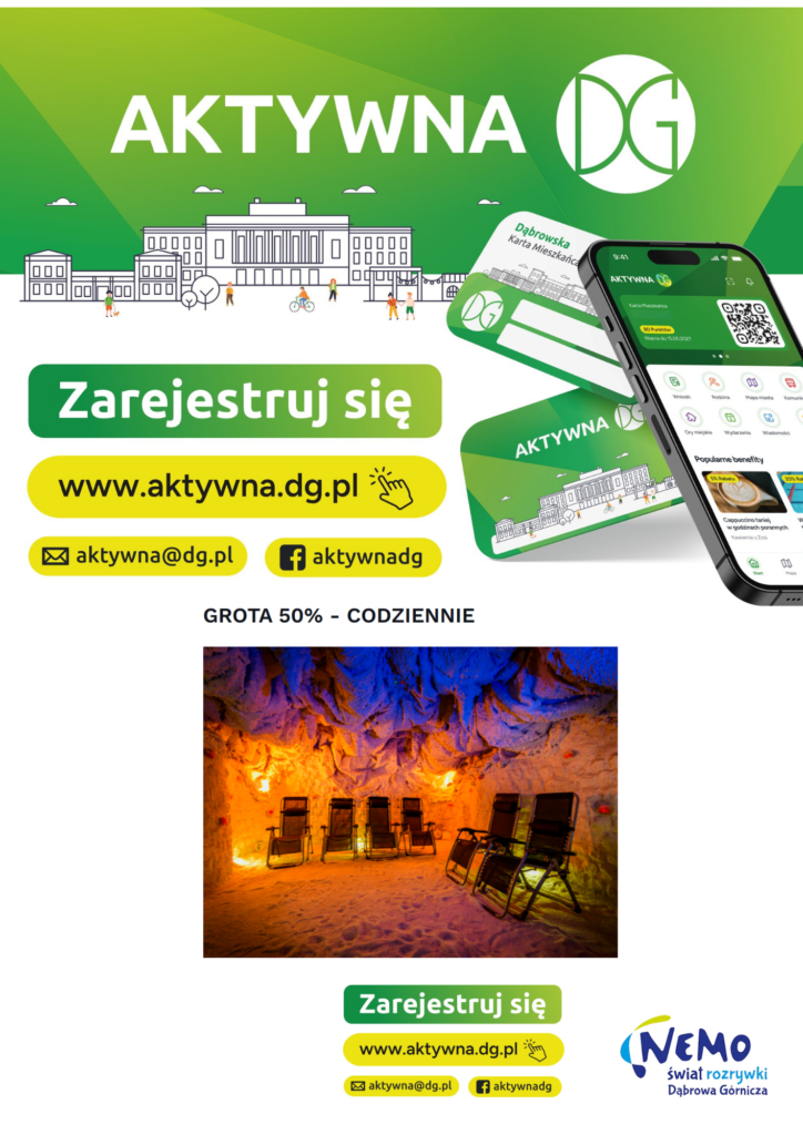 Plakat promocyjny program Aktywna DG oraz ofertę Groty Solnej w Nemo Świat Rozrywki Górna sekcja (Program Aktywna DG): Zielone tło z dużym, białym napisem: AKTYWNA DG oraz okrągłym logo z literami DG. Rysunkowa ilustracja miejska przedstawiająca budynki oraz pieszych, rowerzystów i osobę z psem. Po prawej stronie wizualizacja smartfona z otwartą aplikacją „Aktywna DG” oraz dwie zielono-białe plastikowe karty z napisem „Dąbrowska Karta Mieszkańca”. Po lewej stronie duże przyciski zachęcające do rejestracji: Zielony przycisk z białym napisem: Zarejestruj się Żółty przycisk z czarnym napisem i ikoną kursoru: www.aktywna.dg.pl Żółty przycisk z ikoną koperty: aktywna@dg.pl Żółty przycisk z ikoną Facebooka: aktywnadg Środkowa sekcja (Promocja): Czarny napis na białym tle: GROTA 50% – CODZIENNIE. Zdjęcie wnętrza groty solnej podświetlonej ciepłym, pomarańczowo-żółtym światłem u dołu oraz niebieskim światłem na suficie. Wewnątrz znajduje się pięć czarnych, rozkładanych leżaków ustawionych na piaszczysto-solnej podłodze. Dolna sekcja (Stopka): Ponownie umieszczone mniejsze przyciski rejestracyjne: Zarejestruj się, www.aktywna.dg.pl, aktywna@dg.pl oraz aktywnadg. W prawym dolnym rogu znajduje się logo: NEMO świat rozrywki Dąbrowa Górnicza.