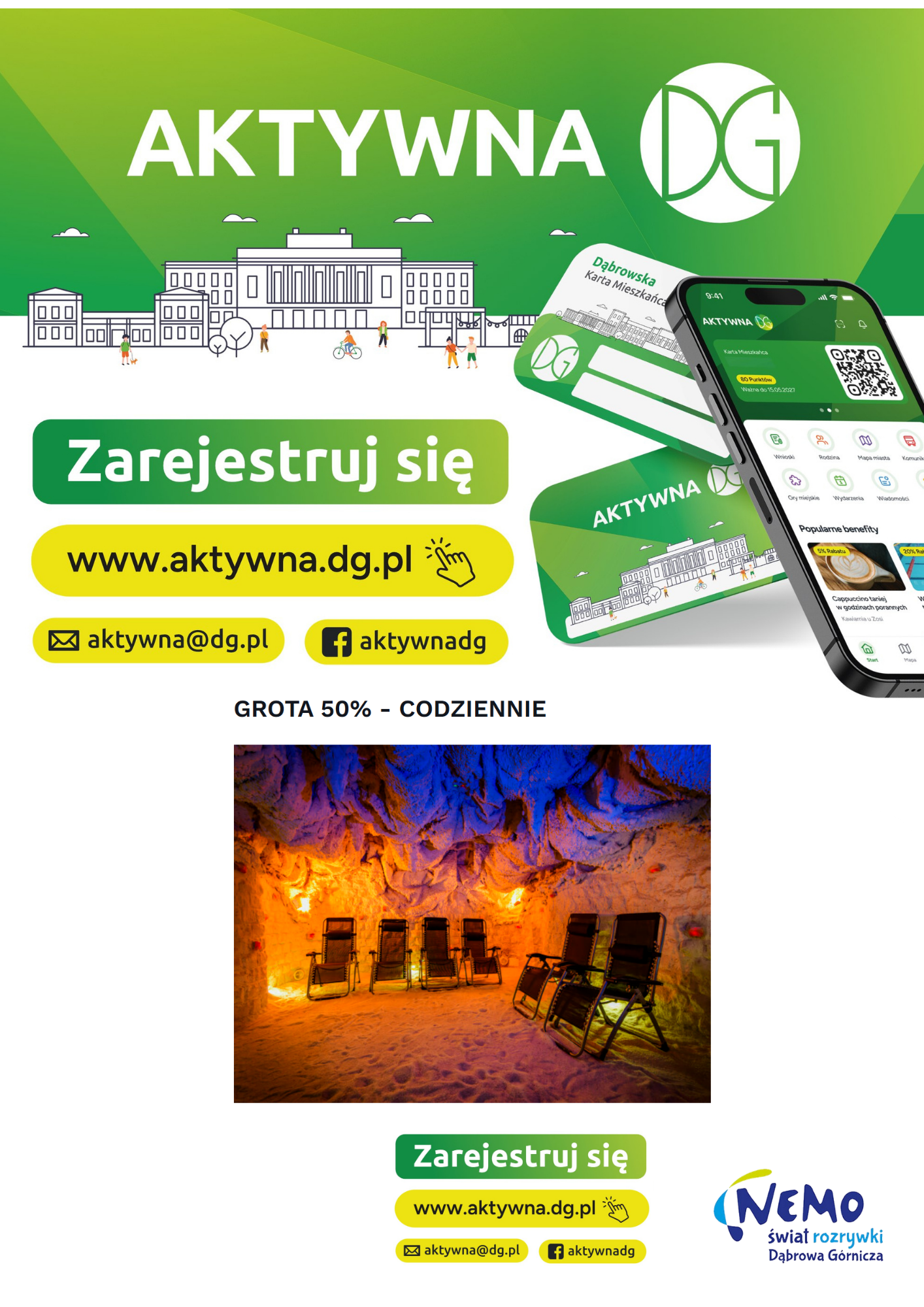 Plakat promocyjny program Aktywna DG oraz ofertę Groty Solnej w Nemo Świat Rozrywki

Górna sekcja (Program Aktywna DG):

Zielone tło z dużym, białym napisem: AKTYWNA DG oraz okrągłym logo z literami DG.

Rysunkowa ilustracja miejska przedstawiająca budynki oraz pieszych, rowerzystów i osobę z psem.

Po prawej stronie wizualizacja smartfona z otwartą aplikacją „Aktywna DG” oraz dwie zielono-białe plastikowe karty z napisem „Dąbrowska Karta Mieszkańca”.

Po lewej stronie duże przyciski zachęcające do rejestracji:

Zielony przycisk z białym napisem: Zarejestruj się

Żółty przycisk z czarnym napisem i ikoną kursoru: www.aktywna.dg.pl

Żółty przycisk z ikoną koperty: aktywna@dg.pl

Żółty przycisk z ikoną Facebooka: aktywnadg

Środkowa sekcja (Promocja):

Czarny napis na białym tle: GROTA 50% – CODZIENNIE.

Zdjęcie wnętrza groty solnej podświetlonej ciepłym, pomarańczowo-żółtym światłem u dołu oraz niebieskim światłem na suficie. Wewnątrz znajduje się pięć czarnych, rozkładanych leżaków ustawionych na piaszczysto-solnej podłodze.

Dolna sekcja (Stopka):

Ponownie umieszczone mniejsze przyciski rejestracyjne: Zarejestruj się, www.aktywna.dg.pl, aktywna@dg.pl oraz aktywnadg.

W prawym dolnym rogu znajduje się logo: NEMO świat rozrywki Dąbrowa Górnicza.