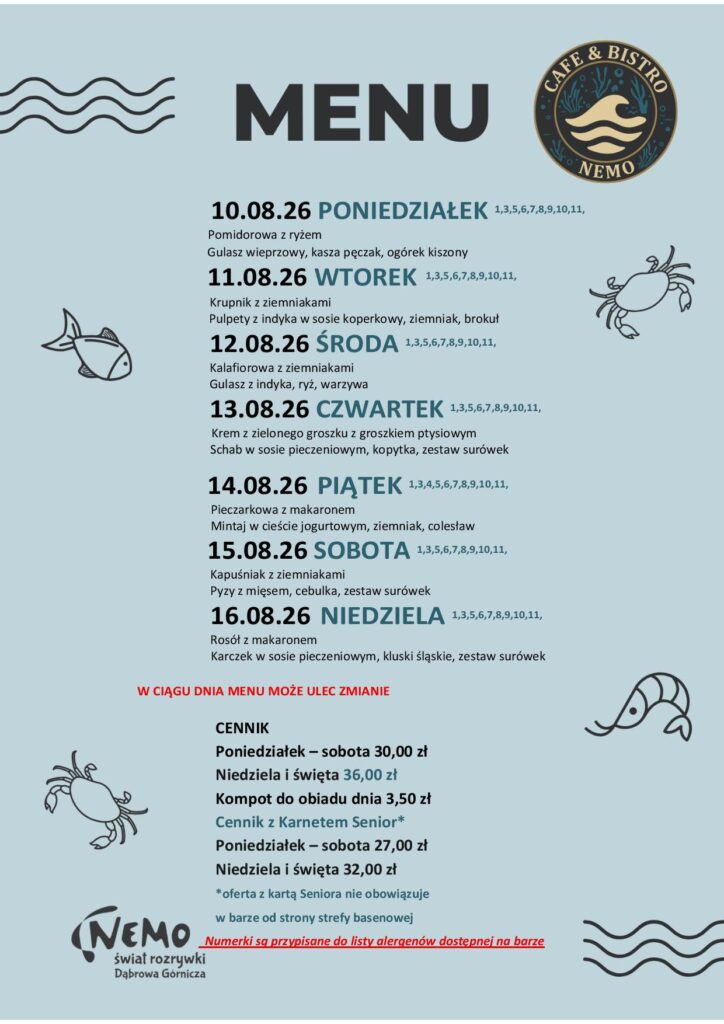 10.08.26 PONIEDZIAŁEK 1,3,5,6,7,8,9,10,11, Pomidorowa z ryżem Gulasz wieprzowy, kasza pęczak, ogórek kiszony 11.08.26 WTOREK 1,3,5,6,7,8,9,10,11, Krupnik z ziemniakami Pulpety z indyka w sosie koperkowy, ziemniak, brokuł 12.08.26 ŚRODA 1,3,5,6,7,8,9,10,11, Kalafiorowa z ziemniakami Gulasz z indyka, ryż, warzywa 13.08.26 CZWARTEK 1,3,5,6,7,8,9,10,11, Krem z zielonego groszku z groszkiem ptysiowym Schab w sosie pieczeniowym, kopytka, zestaw surówek 14.08.26 PIĄTEK 1,3,4,5,6,7,8,9,10,11, Pieczarkowa z makaronem Mintaj w cieście jogurtowym, ziemniak, colesław 15.08.26 SOBOTA 1,3,5,6,7,8,9,10,11, Kapuśniak z ziemniakami Pyzy z mięsem, cebulka, zestaw surówek 16.08.26 NIEDZIELA 1,3,5,6,7,8,9,10,11, Rosół z makaronem Karczek w sosie pieczeniowym, kluski śląskie, zestaw surówek W CIĄGU DNIA MENU MOŻE ULEC ZMIANIE CENNIK Poniedziałek – sobota 30,00 zł Niedziela i święta 36,00 zł Kompot do obiadu dnia 3,50 zł Cennik z Karnetem Senior* Poniedziałek – sobota 27,00 zł Niedziela i święta 32,00 zł *oferta z kartą Seniora nie obowiązuje w barze od strony strefy basenowej Numerki są przypisane do listy alergenów dostępnej na barze