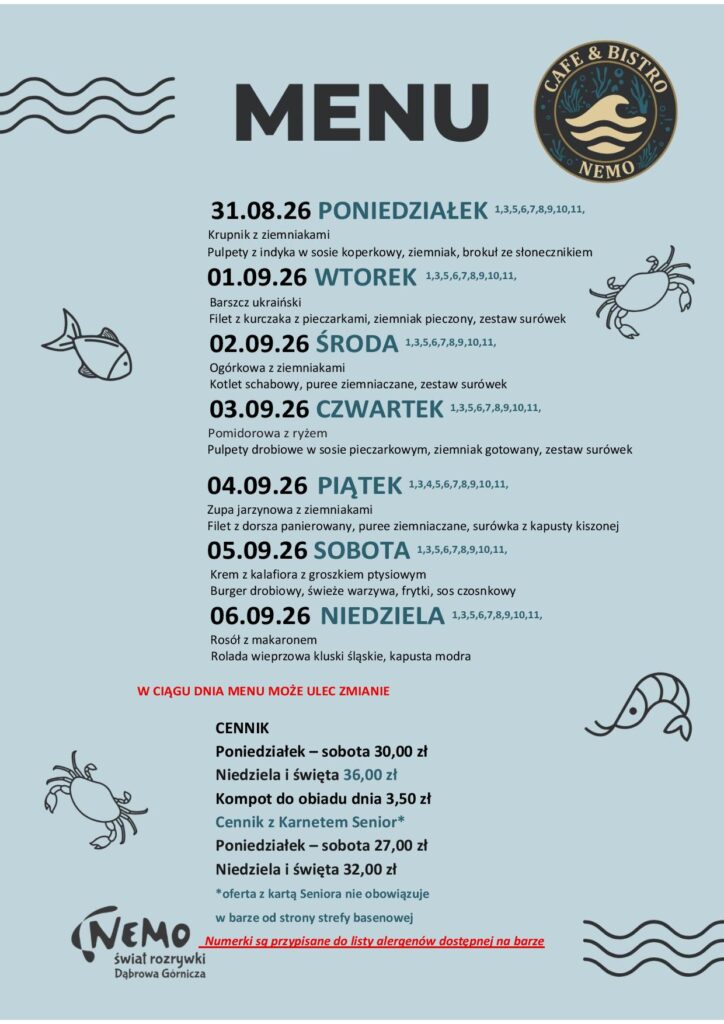 31.08.26 PONIEDZIAŁEK 1,3,5,6,7,8,9,10,11, Krupnik z ziemniakami Pulpety z indyka w sosie koperkowy, ziemniak, brokuł ze słonecznikiem 01.09.26 WTOREK 1,3,5,6,7,8,9,10,11, Barszcz ukraiński Filet z kurczaka z pieczarkami, ziemniak pieczony, zestaw surówek 02.09.26 ŚRODA 1,3,5,6,7,8,9,10,11, Ogórkowa z ziemniakami Kotlet schabowy, puree ziemniaczane, zestaw surówek 03.09.26 CZWARTEK 1,3,5,6,7,8,9,10,11, Pomidorowa z ryżem Pulpety drobiowe w sosie pieczarkowym, ziemniak gotowany, zestaw surówek 04.09.26 PIĄTEK 1,3,4,5,6,7,8,9,10,11, Zupa jarzynowa z ziemniakami Filet z dorsza panierowany, puree ziemniaczane, surówka z kapusty kiszonej 05.09.26 SOBOTA 1,3,5,6,7,8,9,10,11, Krem z kalafiora z groszkiem ptysiowym Burger drobiowy, świeże warzywa, frytki, sos czosnkowy 06.09.26 NIEDZIELA 1,3,5,6,7,8,9,10,11, Rosół z makaronem Rolada wieprzowa kluski śląskie, kapusta modra W CIĄGU DNIA MENU MOŻE ULEC ZMIANIE CENNIK Poniedziałek – sobota 30,00 zł Niedziela i święta 36,00 zł Kompot do obiadu dnia 3,50 zł Cennik z Karnetem Senior* Poniedziałek – sobota 27,00 zł Niedziela i święta 32,00 zł *oferta z kartą Seniora nie obowiązuje w barze od strony strefy basenowej Numerki są przypisane do listy alergenów dostępnej na barze