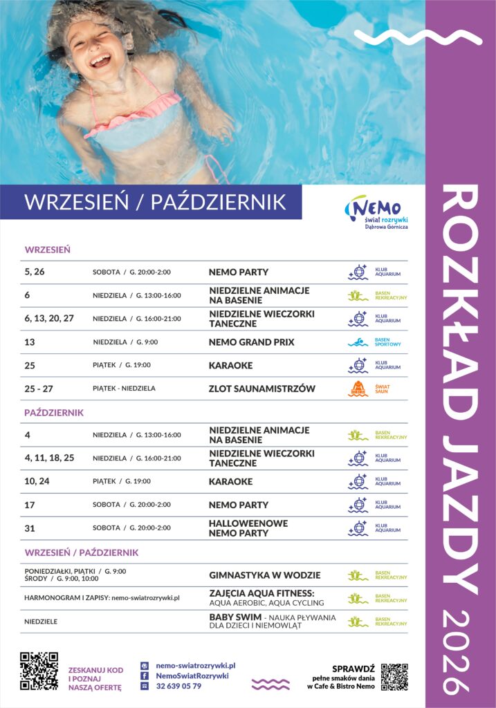 Plakat: Rozkład Jazdy 2026 – NEMO Świat Rozrywki Sekcja górna (Wizualna): Duże zdjęcie: Rozpromieniona, uśmiechnięta młoda dziewczynka unosi się na plecach w krystalicznie niebieskiej wodzie basenu. Ma na sobie jasnoróżowy strój kąpielowy. Napis na zdjęciu: „WRZESIEŃ / PAŹDZIERNIK”. Prawy fioletowy pasek boczny z białym, pionowym napisem: „ROZKŁAD JAZDY 2026”. Logo w prawym górnym rogu sekcji tekstowej: „NEMO Świat Rozrywki Dąbrowa Górnicza”. Główna tabela wydarzeń (Podział na miesiące i daty): WRZESIEŃ 5, 26 (Sobota, G. 20:00-2:00): NEMO PARTY Lokalizacja/Ikona: KLUB AQUARIUM (Ikona: Kula dyskotekowa) 6 (Niedziela, G. 13:00-16:00): NIEDZIELNE ANIMACJE NA BASENIE Lokalizacja/Ikona: BASEN REKREACYJNY (Ikona: Palma) 6, 13, 20, 27 (Niedziela, G. 16:00-21:00): NIEDZIELNE WIECZORKI TANECZNE Lokalizacja/Ikona: KLUB AQUARIUM (Ikona: Kula dyskotekowa) 13 (Niedziela, G. 9:00): NEMO GRAND PRIX Lokalizacja/Ikona: BASEN SPORTOWY (Ikona: Pływak) 25 (Piątek, G. 19:00): KARAOKE Lokalizacja/Ikona: KLUB AQUARIUM (Ikona: Kula dyskotekowa) 25 - 27 (Piątek - Niedziela): ZLOT SAUNAMISTRZÓW Lokalizacja/Ikona: ŚWIAT SAUN (Ikona: Płomień/Woda) PAŹDZIERNIK 4 (Niedziela, G. 13:00-16:00): NIEDZIELNE ANIMACJE NA BASENIE Lokalizacja/Ikona: BASEN REKREACYJNY (Ikona: Palma) 4, 11, 18, 25 (Niedziela, G. 16:00-21:00): NIEDZIELNE WIECZORKI TANECZNE Lokalizacja/Ikona: KLUB AQUARIUM (Ikona: Kula dyskotekowa) 10, 24 (Piątek, G. 19:00): KARAOKE Lokalizacja/Ikona: KLUB AQUARIUM (Ikona: Kula dyskotekowa) 17 (Sobota, G. 20:00-2:00): NEMO PARTY Lokalizacja/Ikona: KLUB AQUARIUM (Ikona: Kula dyskotekowa) 31 (Sobota, G. 20:00-2:00): HALLOWEENOWE NEMO PARTY Lokalizacja/Ikona: KLUB AQUARIUM (Ikona: Kula dyskotekowa) Zajęcia Stałe (WRZESIEŃ / PAŹDZIERNIK): PONIEDZIAŁKI, PIĄTKI (G. 9:00), ŚRODY (G. 9:00, 10:00): GIMNASTYKA W WODZIE Lokalizacja: BASEN REKREACYJNY Harmonogram i zapisy: nemo-swiatrozrywki.pl: ZAJĘCIA AQUA FITNESS: AQUA AEROBIC, AQUA CYCLING Lokalizacja: BASEN REKREACYJNY NIEDZIELE: BABY SWIM - NAUKA PŁYWANIA DLA DZIECI I NIEMOWLĄT Lokalizacja: BASEN REKREACYJNY Sekcja dolna (Kontakt i Informacje): Zeskanuj Kod i Poznaj Naszą Ofertę: Kod QR NEMO-swiatrozrywki.pl NemoSwiatRozrywki (Facebook) 32 639 05 79 (Telefon) Sprawdź pełne smaków dania w Cafe & Bistro Nemo: Kod QR Drobne fioletowe i niebieskie symbole fal.