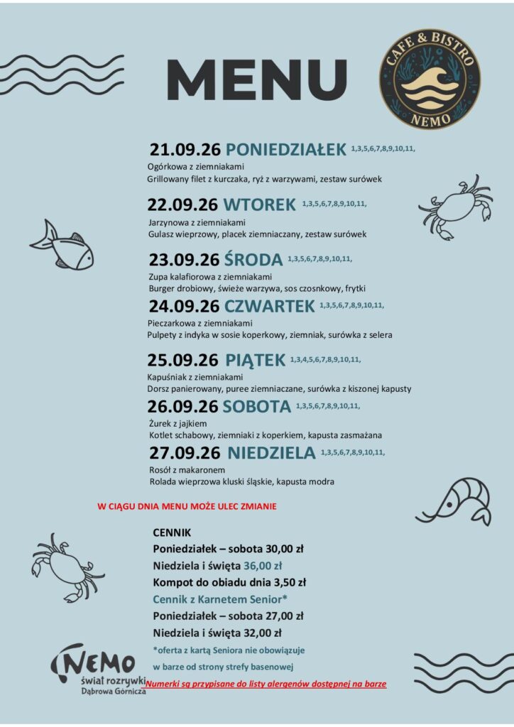 21.09.26 PONIEDZIAŁEK 1,3,5,6,7,8,9,10,11, Ogórkowa z ziemniakami Grillowany filet z kurczaka, ryż z warzywami, zestaw surówek 22.09.26 WTOREK 1,3,5,6,7,8,9,10,11, Jarzynowa z ziemniakami Gulasz wieprzowy, placek ziemniaczany, zestaw surówek 23.09.26 ŚRODA 1,3,5,6,7,8,9,10,11, Zupa kalafiorowa z ziemniakami Burger drobiowy, świeże warzywa, sos czosnkowy, frytki 24.09.26 CZWARTEK 1,3,5,6,7,8,9,10,11, Pieczarkowa z ziemniakami Pulpety z indyka w sosie koperkowy, ziemniak, surówka z selera 25.09.26 PIĄTEK 1,3,4,5,6,7,8,9,10,11, Kapuśniak z ziemniakami Dorsz panierowany, puree ziemniaczane, surówka z kiszonej kapusty 26.09.26 SOBOTA 1,3,5,6,7,8,9,10,11, Żurek z jajkiem Kotlet schabowy, ziemniaki z koperkiem, kapusta zasmażana 27.09.26 NIEDZIELA 1,3,5,6,7,8,9,10,11, Rosół z makaronem Rolada wieprzowa kluski śląskie, kapusta modra W CIĄGU DNIA MENU MOŻE ULEC ZMIANIE CENNIK Poniedziałek – sobota 30,00 zł Niedziela i święta 36,00 zł Kompot do obiadu dnia 3,50 zł Cennik z Karnetem Senior* Poniedziałek – sobota 27,00 zł Niedziela i święta 32,00 zł *oferta z kartą Seniora nie obowiązuje w barze od strony strefy basenowej Numerki są przypisane do listy alergenów dostępnej na barze